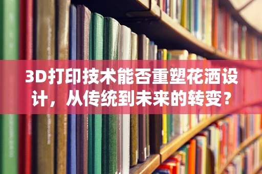 3D打印技术能否重塑花洒设计，从传统到未来的转变？