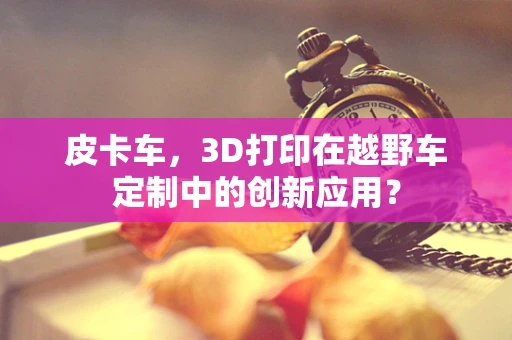 皮卡车，3D打印在越野车定制中的创新应用？