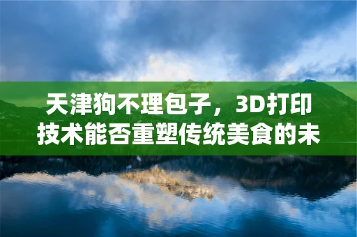 天津狗不理包子，3D打印技术能否重塑传统美食的未来？