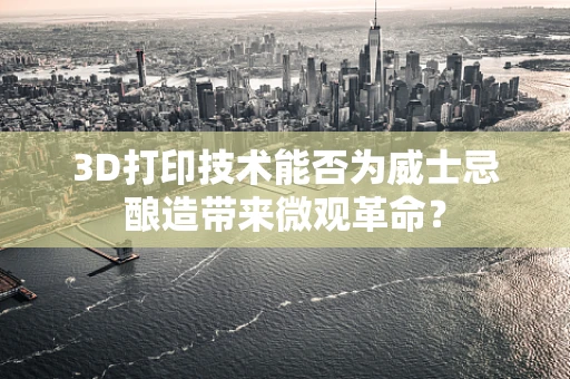 3D打印技术能否为威士忌酿造带来微观革命？