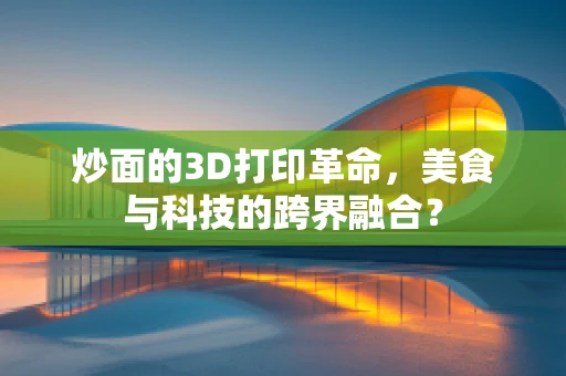 炒面的3D打印革命，美食与科技的跨界融合？
