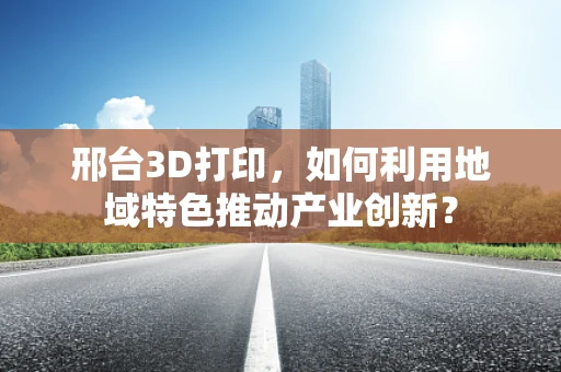 邢台3D打印，如何利用地域特色推动产业创新？