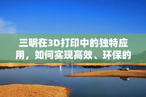 三明在3D打印中的独特应用，如何实现高效、环保的制造？