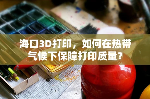 海口3D打印，如何在热带气候下保障打印质量？