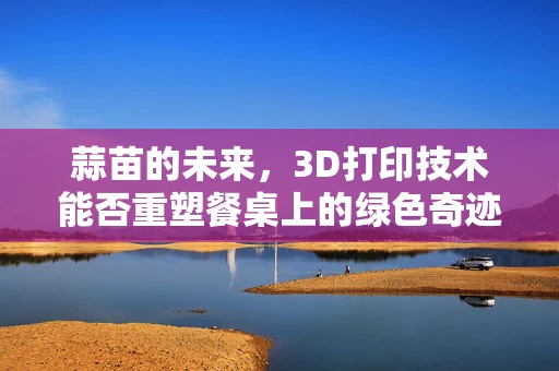 蒜苗的未来，3D打印技术能否重塑餐桌上的绿色奇迹？