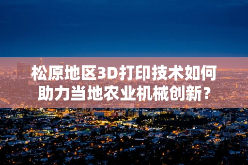松原地区3D打印技术如何助力当地农业机械创新？