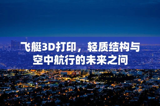 飞艇3D打印，轻质结构与空中航行的未来之问