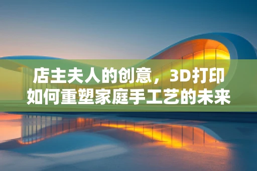 店主夫人的创意，3D打印如何重塑家庭手工艺的未来？