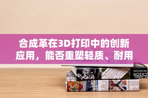 合成革在3D打印中的创新应用，能否重塑轻质、耐用与环保的完美平衡？