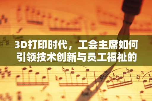 3D打印时代，工会主席如何引领技术创新与员工福祉的和谐共生？