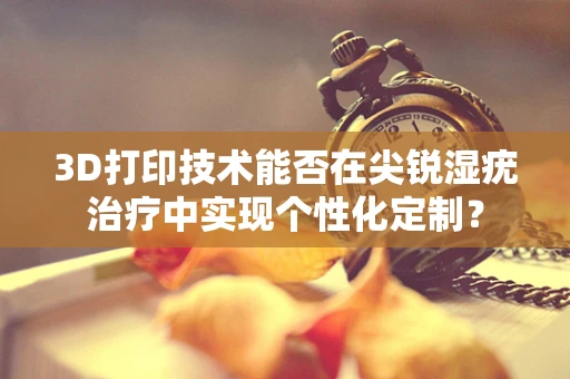 3D打印技术能否在尖锐湿疣治疗中实现个性化定制？