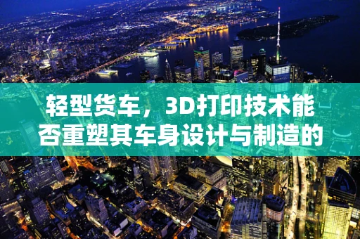 轻型货车，3D打印技术能否重塑其车身设计与制造的未来？