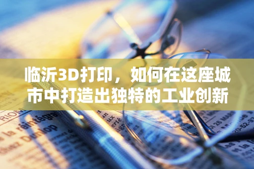 临沂3D打印，如何在这座城市中打造出独特的工业创新生态？