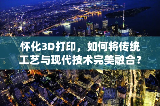 怀化3D打印，如何将传统工艺与现代技术完美融合？