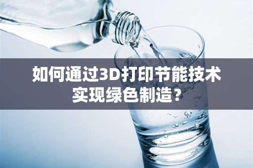 如何通过3D打印节能技术实现绿色制造？