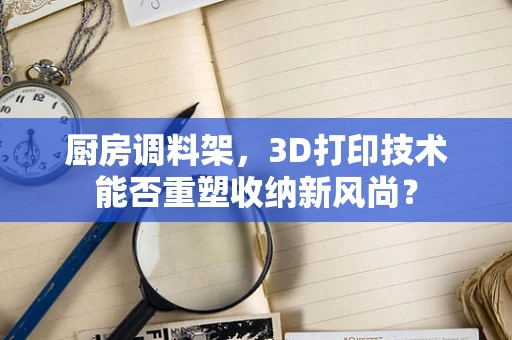 厨房调料架，3D打印技术能否重塑收纳新风尚？
