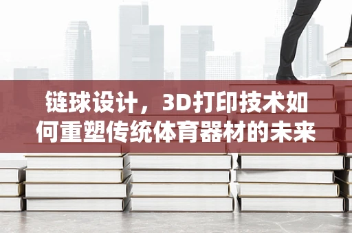 链球设计，3D打印技术如何重塑传统体育器材的未来？