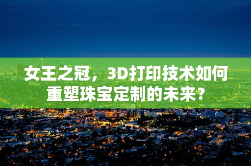 女王之冠，3D打印技术如何重塑珠宝定制的未来？