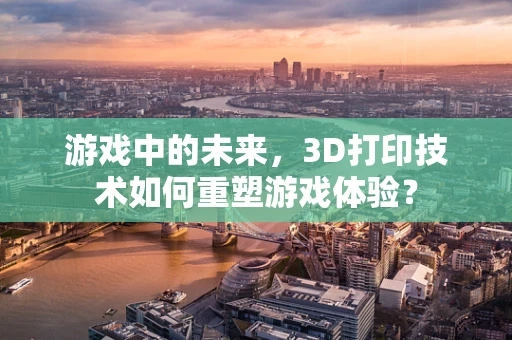 游戏中的未来，3D打印技术如何重塑游戏体验？