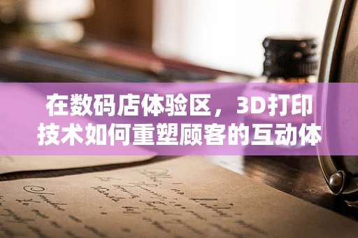 在数码店体验区，3D打印技术如何重塑顾客的互动体验？