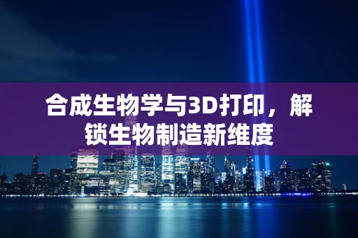 合成生物学与3D打印，解锁生物制造新维度
