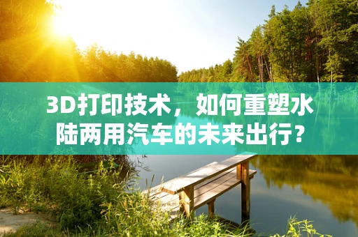 3D打印技术，如何重塑水陆两用汽车的未来出行？