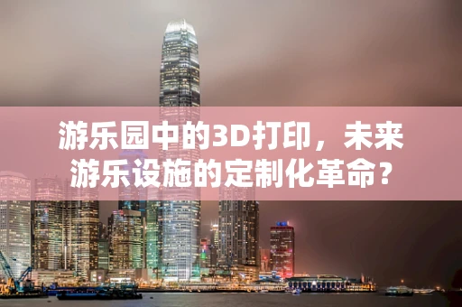 游乐园中的3D打印，未来游乐设施的定制化革命？