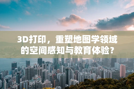 3D打印，重塑地图学领域的空间感知与教育体验？