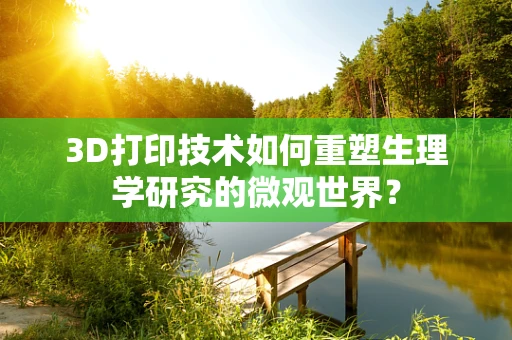 3D打印技术如何重塑生理学研究的微观世界？