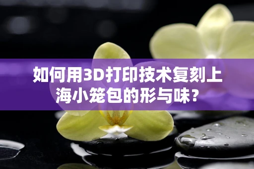 如何用3D打印技术复刻上海小笼包的形与味？