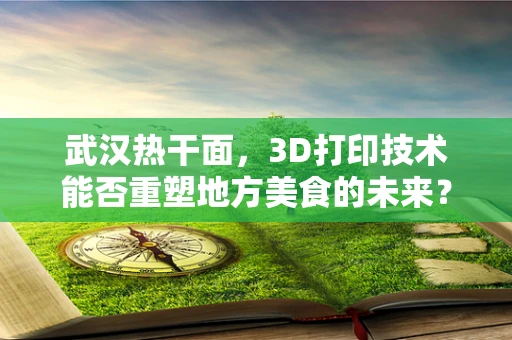 武汉热干面，3D打印技术能否重塑地方美食的未来？