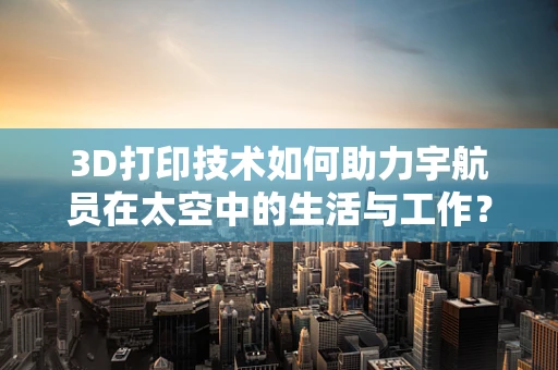 3D打印技术如何助力宇航员在太空中的生活与工作？