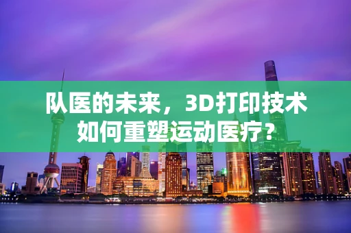 队医的未来，3D打印技术如何重塑运动医疗？