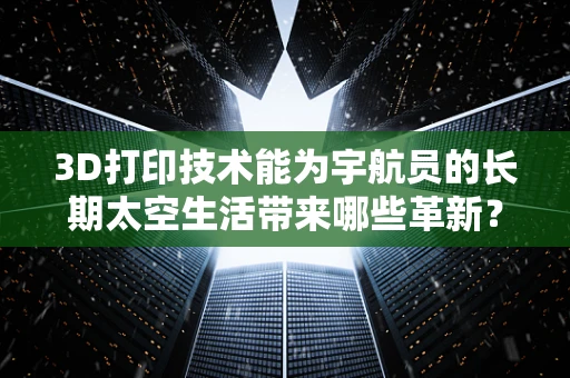 3D打印技术能为宇航员的长期太空生活带来哪些革新？