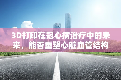 3D打印在冠心病治疗中的未来，能否重塑心脏血管结构？