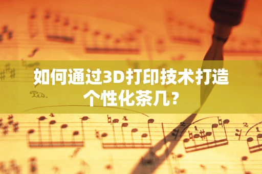 如何通过3D打印技术打造个性化茶几？