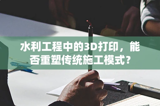 水利工程中的3D打印，能否重塑传统施工模式？