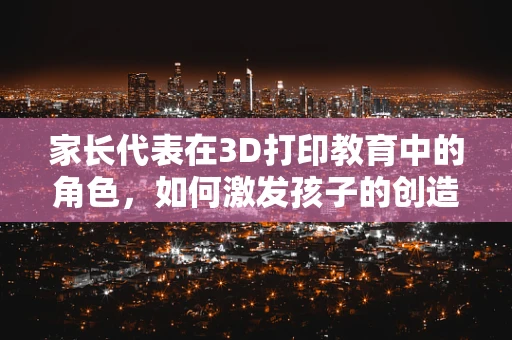 家长代表在3D打印教育中的角色，如何激发孩子的创造力与责任感？