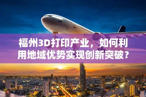 福州3D打印产业，如何利用地域优势实现创新突破？
