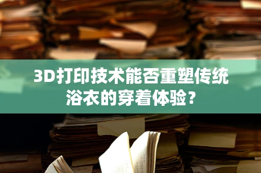 3D打印技术能否重塑传统浴衣的穿着体验？