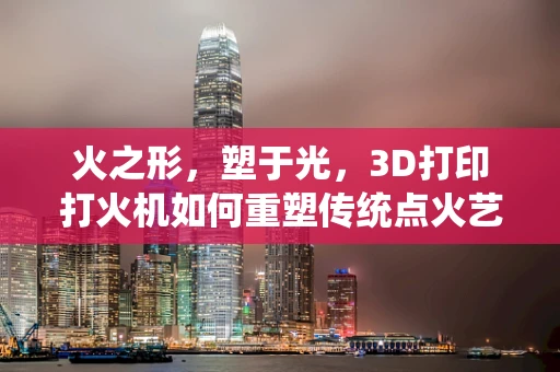 火之形，塑于光，3D打印打火机如何重塑传统点火艺术？