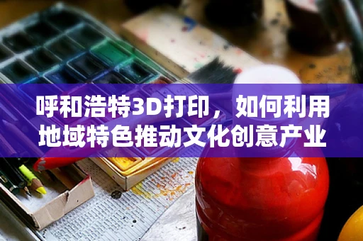 呼和浩特3D打印，如何利用地域特色推动文化创意产业发展？