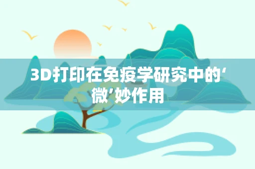 3D打印在免疫学研究中的‘微’妙作用
