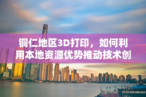 铜仁地区3D打印，如何利用本地资源优势推动技术创新？