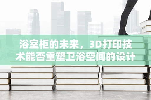 浴室柜的未来，3D打印技术能否重塑卫浴空间的设计与制造？