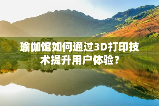 瑜伽馆如何通过3D打印技术提升用户体验？