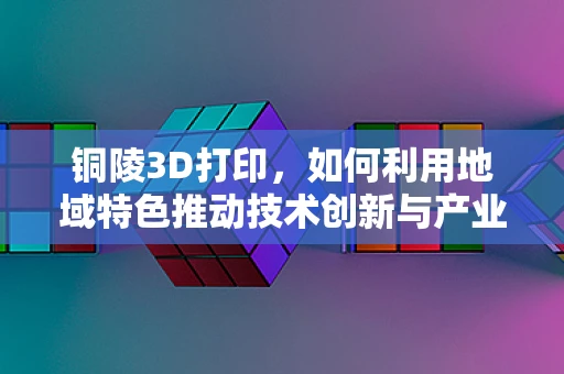 铜陵3D打印，如何利用地域特色推动技术创新与产业升级？