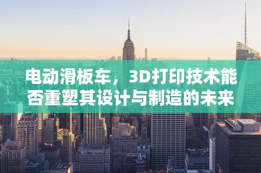 电动滑板车，3D打印技术能否重塑其设计与制造的未来？