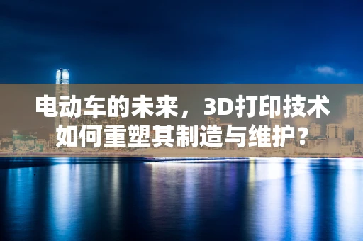 电动车的未来，3D打印技术如何重塑其制造与维护？
