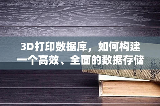 3D打印数据库，如何构建一个高效、全面的数据存储系统？